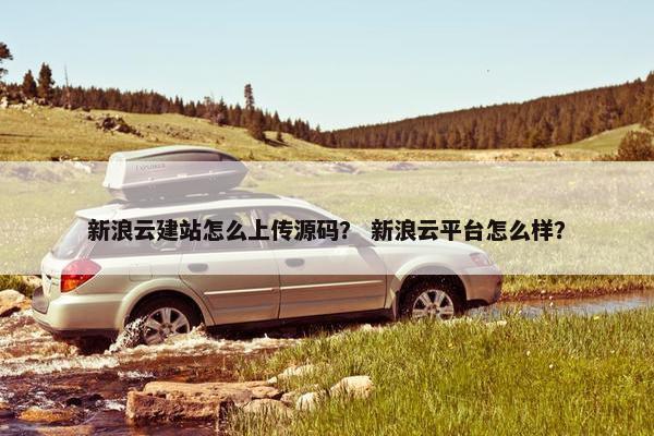 新浪云建站怎么上传源码？ 新浪云平台怎么样？