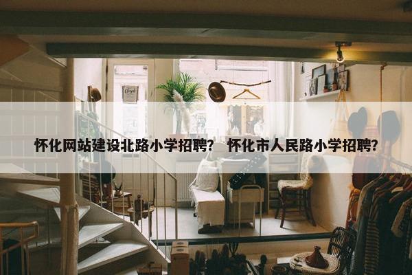 怀化网站建设北路小学招聘？ 怀化市人民路小学招聘？
