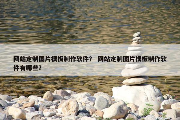 网站定制图片模板制作软件？ 网站定制图片模板制作软件有哪些？