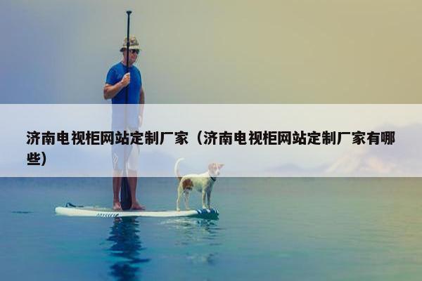 济南电视柜网站定制厂家（济南电视柜网站定制厂家有哪些）