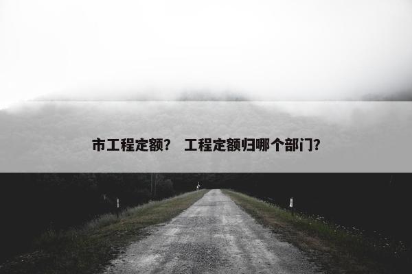 市工程定额? 工程定额归哪个部门? 市工程定额? 工程定额归哪个部门?