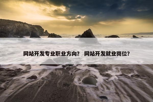 网站开发专业职业方向？ 网站开发就业岗位？