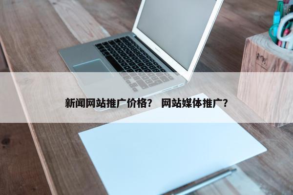 新闻网站推广价格? 网站媒体推广? 新闻网站推广价格? 网站媒体推广?