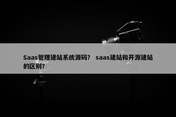 Saas管理建站系统源码？ saas建站和开源建站的区别？