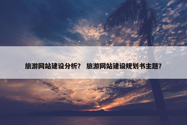 旅游网站建设分析? 旅游网站建设规划书主题? 旅游网站建设分析? 旅游网站建设规划书主题?