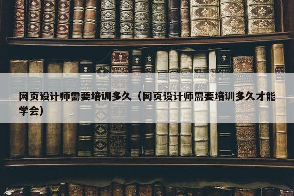 网页设计师需要培训多久（网页设计师需要培训多久才能学会）