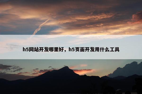 h5网站开发哪里好，h5页面开发用什么工具