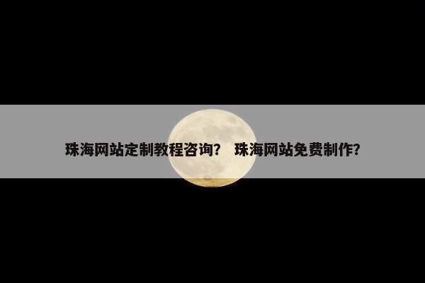 珠海网站定制教程咨询？ 珠海网站免费制作？