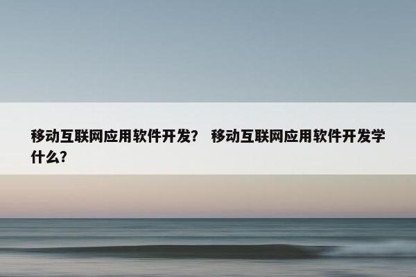移动互联网应用软件开发？ 移动互联网应用软件开发学什么？