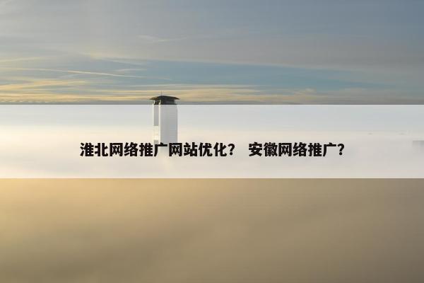 淮北网络推广网站优化？ 安徽网络推广？