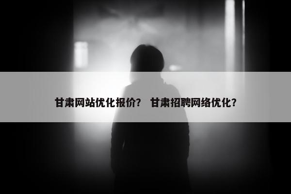 甘肃网站优化报价？ 甘肃招聘网络优化？