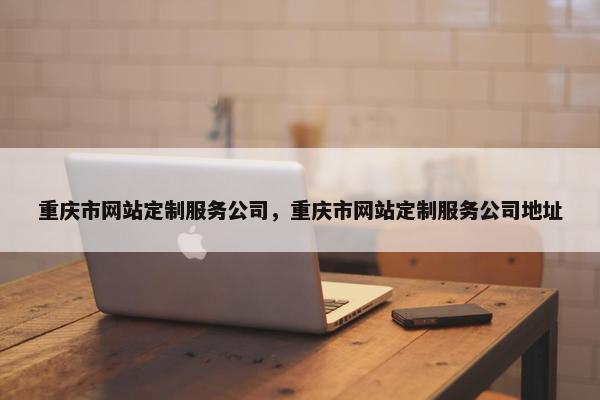 重庆市网站定制服务公司，重庆市网站定制服务公司地址