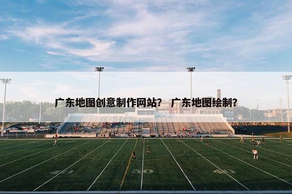 广东地图创意制作网站？ 广东地图绘制？