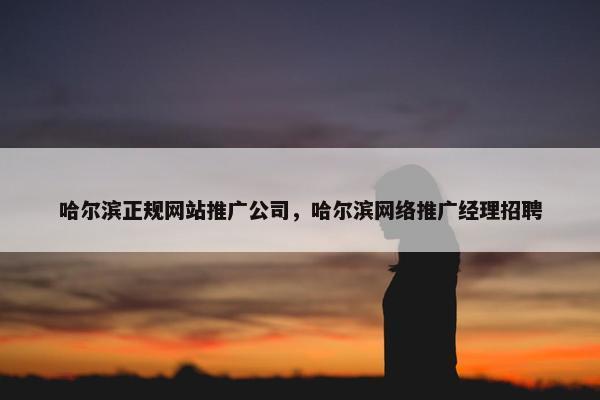 哈尔滨正规网站推广公司,哈尔滨网络推广经理招聘 哈尔滨正规网站推广公司,哈尔滨网络推广经理招聘