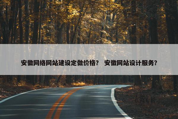 安徽网络网站建设定做价格? 安徽网站设计服务? 安徽网络网站建设定做价格? 安徽网站设计服务?