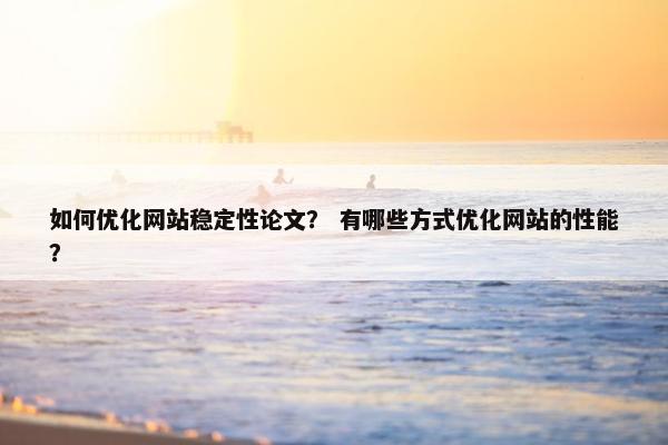 如何优化网站稳定性论文？ 有哪些方式优化网站的性能？