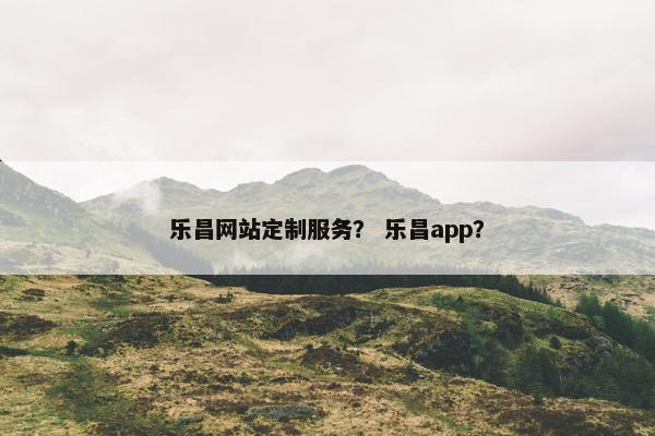乐昌网站定制服务？ 乐昌app？