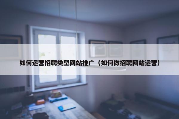 如何运营招聘类型网站推广（如何做招聘网站运营）