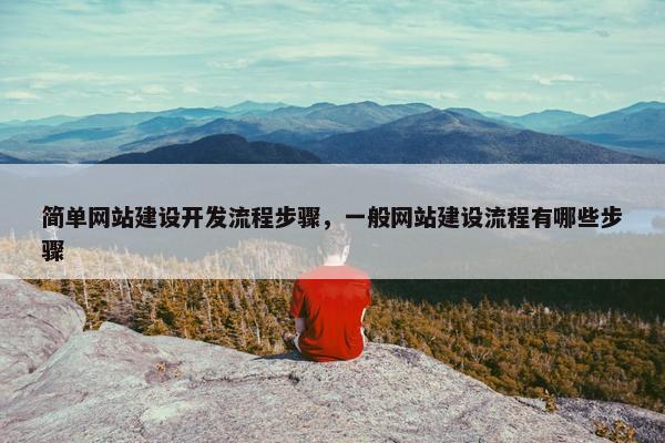 简单网站建设开发流程步骤，一般网站建设流程有哪些步骤