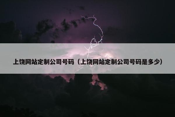 上饶网站定制公司号码（上饶网站定制公司号码是多少）