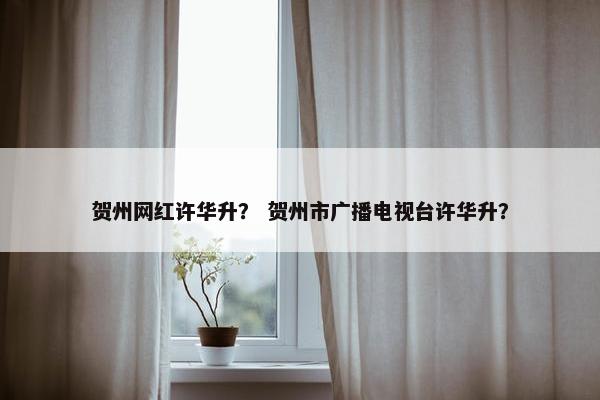 贺州网红许华升? 贺州市广播电视台许华升? 贺州网红许华升? 贺州市广播电视台许华升?