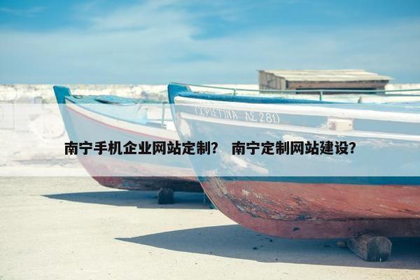 南宁手机企业网站定制？ 南宁定制网站建设？