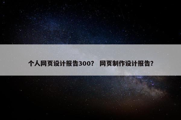 个人网页设计报告300？ 网页制作设计报告？
