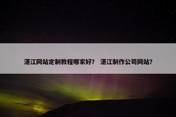 湛江网站定制教程哪家好？ 湛江制作公司网站？