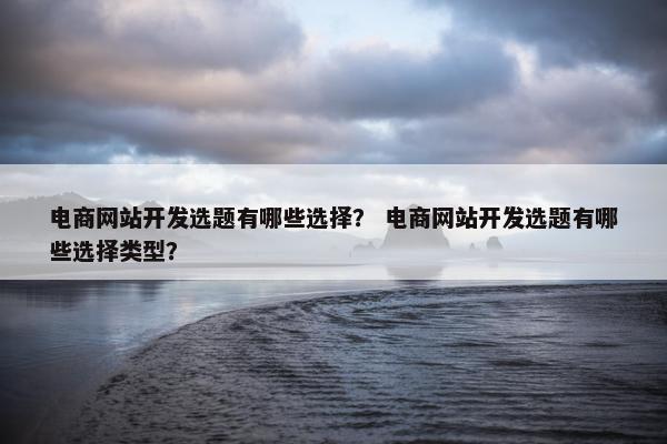 电商网站开发选题有哪些选择？ 电商网站开发选题有哪些选择类型？