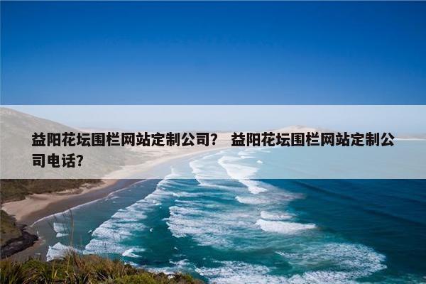益阳花坛围栏网站定制公司？ 益阳花坛围栏网站定制公司电话？