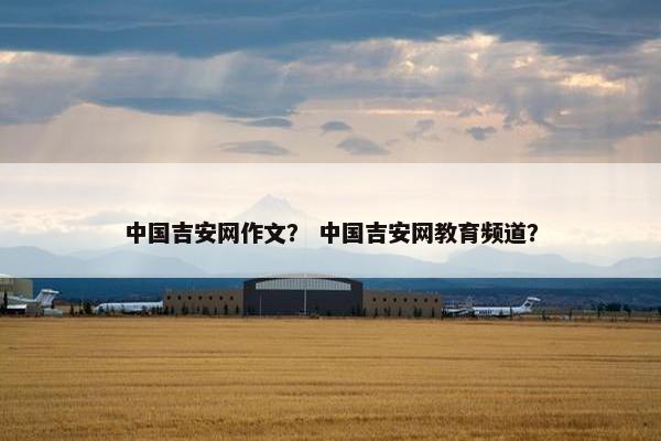 中国吉安网作文？ 中国吉安网教育频道？
