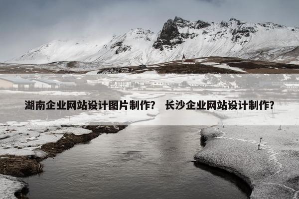 湖南企业网站设计图片制作？ 长沙企业网站设计制作？