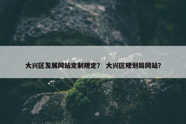 大兴区发展网站定制规定？ 大兴区规划局网站？