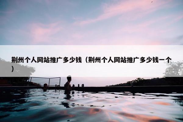 荆州个人网站推广多少钱（荆州个人网站推广多少钱一个）