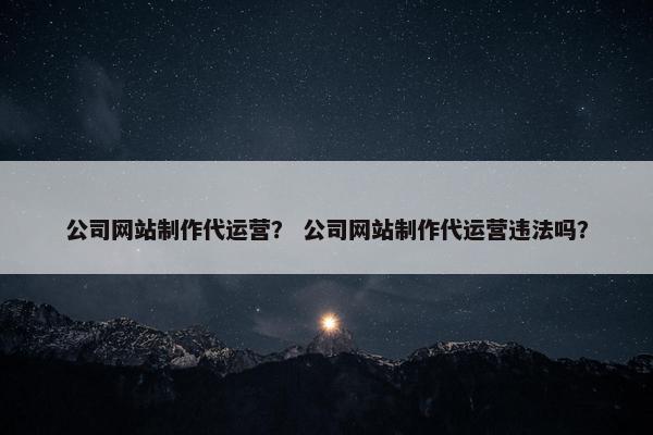 公司网站制作代运营？ 公司网站制作代运营违法吗？