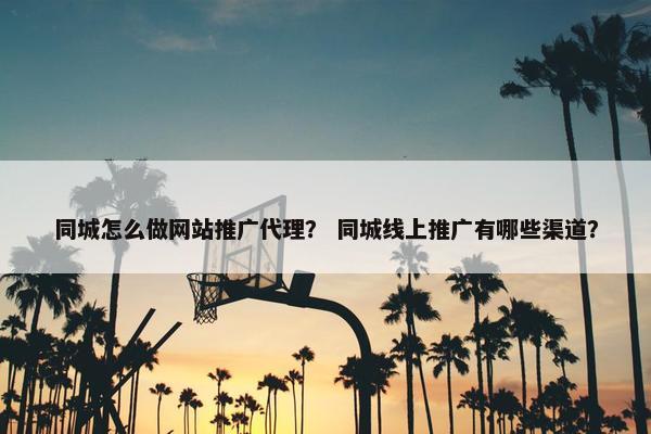 同城怎么做网站推广代理？ 同城线上推广有哪些渠道？