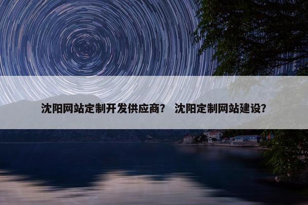 沈阳网站定制开发供应商？ 沈阳定制网站建设？