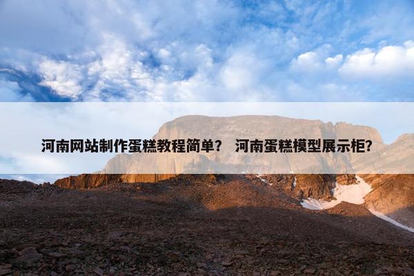 河南网站制作蛋糕教程简单？ 河南蛋糕模型展示柜？