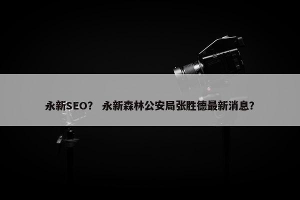 永新SEO？ 永新森林公安局张胜德最新消息？