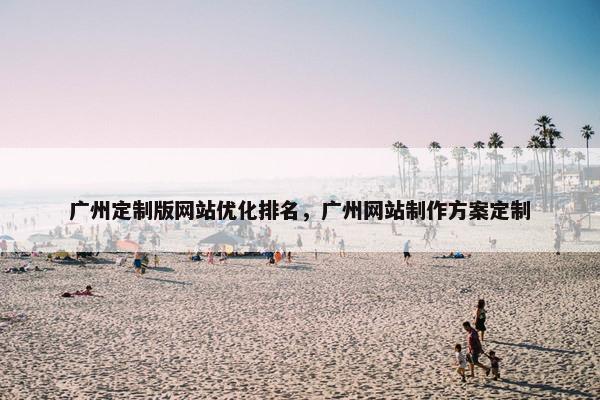 广州定制版网站优化排名,广州网站制作方案定制 广州定制版网站优化排名,广州网站制作方案定制