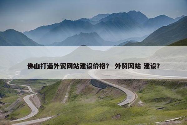 佛山打造外贸网站建设价格？ 外贸网站 建设？