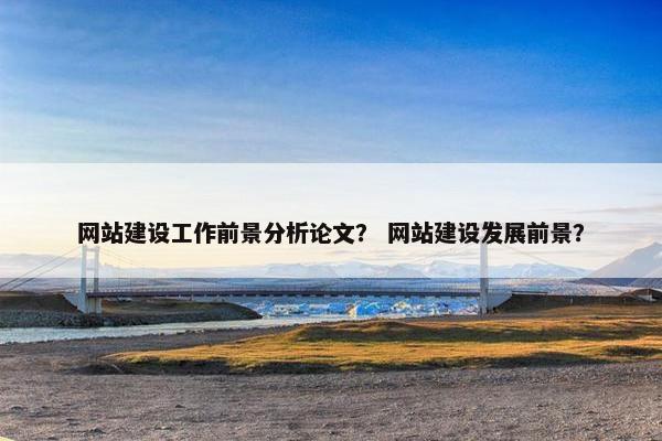 网站建设工作前景分析论文? 网站建设发展前景? 网站建设工作前景分析论文? 网站建设发展前景?