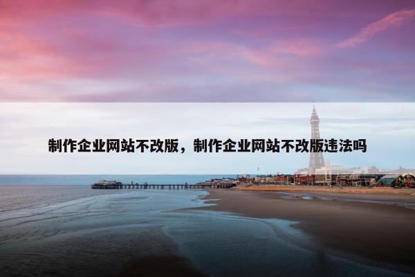制作企业网站不改版，制作企业网站不改版违法吗