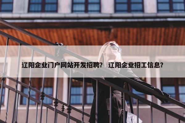 辽阳企业门户网站开发招聘？ 辽阳企业招工信息？