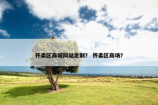 怀柔区商城网站定制? 怀柔区商场? 怀柔区商城网站定制? 怀柔区商场?