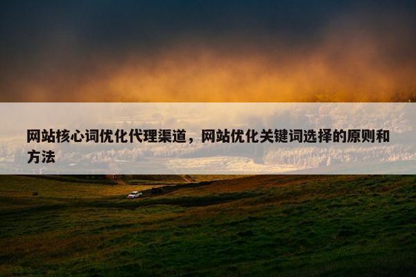 网站核心词优化代理渠道，网站优化关键词选择的原则和方法