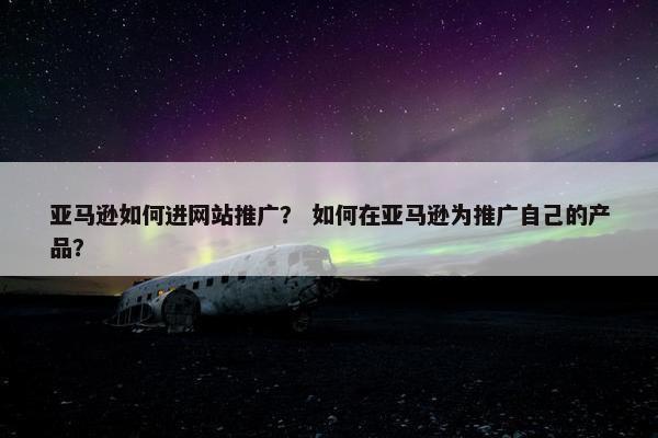 亚马逊如何进网站推广? 如何在亚马逊为推广自己的产品? 亚马逊如何进网站推广? 如何在亚马逊为推广自己的产品?