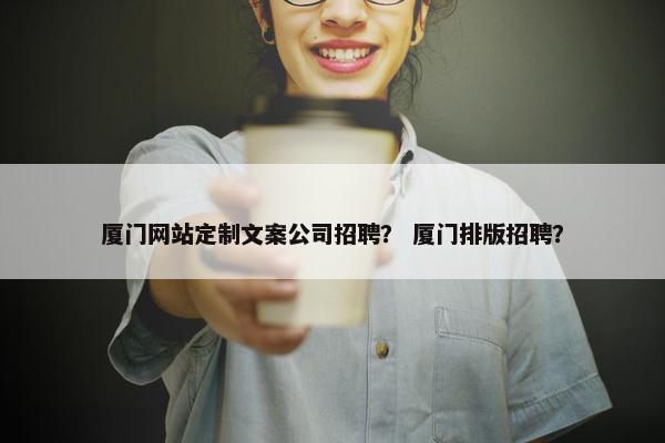 厦门网站定制文案公司招聘？ 厦门排版招聘？