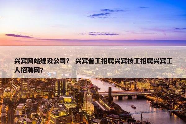 兴宾网站建设公司？ 兴宾普工招聘兴宾技工招聘兴宾工人招聘网？