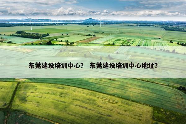 东莞建设培训中心？ 东莞建设培训中心地址？